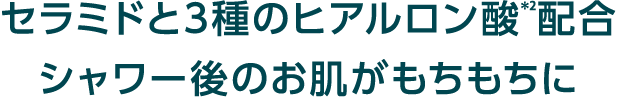 セラミドと3種のヒアルロン酸*2配合シャワー後のお肌がもちもちに