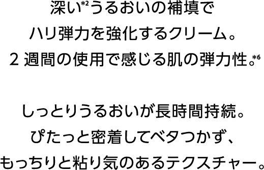 深い*2うるおいの補填でハリ弾力を強化するクリーム。2週間の使用で感じる肌の弾力性。*6しっとりうるおいが長時間持続。ぴたっと密着してベタつかず、もっちりと粘り気のあるテクスチャー。