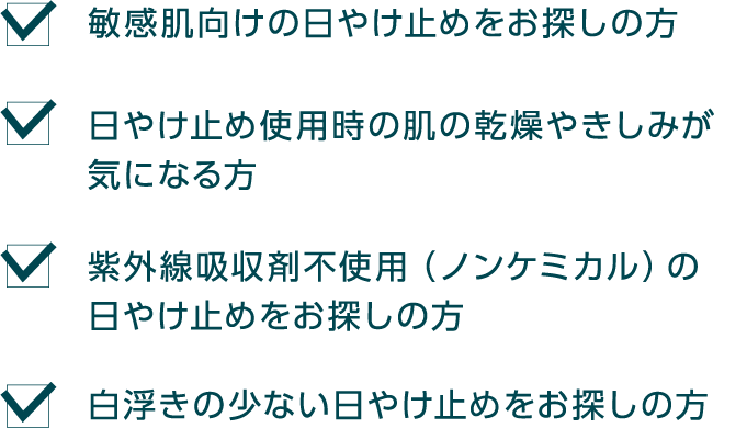 敏感肌向けの日やけ止めをお探しの方 日やけ止め使用時の肌の乾燥やきしみが気になる方 紫外線吸収剤不使用(ノンケミカル)の日やけ止めをお探しの方 白浮きの少ない日やけ止めをお探しの方