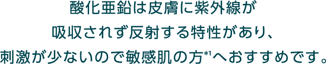 酸化亜鉛は皮膚に紫外線が吸収されず反射する特性があり、刺激が少ないので敏感肌の方*1へおすすめです。