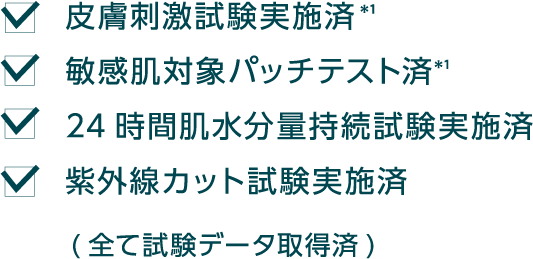 皮膚刺激試験実施済 敏感肌対象パッチテスト済 24時間肌水分量持続試験実施済 紫外線カット試験実施済 (全て試験データ取得済)