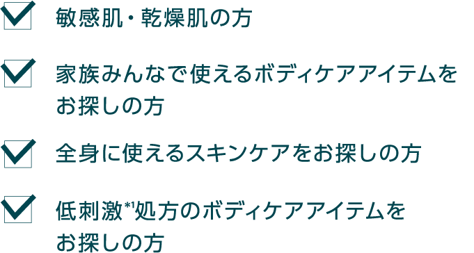敏感肌・乾燥肌の方 家族みんなで使えるボディケアアイテムをお探しの方 全身に使えるスキンケアをお探しの方 低刺激*1処方のボディケアアイテムをお探しの方