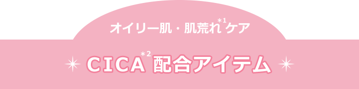 オイリー肌・肌荒れ(＊1)ケア　CICA(＊2)配合アイテム