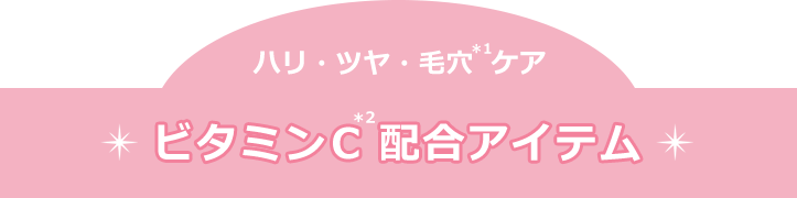 ハリ・ツヤ・毛穴(＊1)ケア　ビタミンC(＊2)配合アイテム