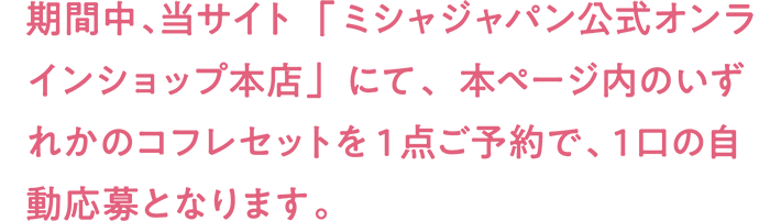 期間中、当サイト「ミシャジャパン公式オンラインショップ本店」にて、本ページ内のいずれかのコフレセットを1点ご予約で、1口の自動応募となります。